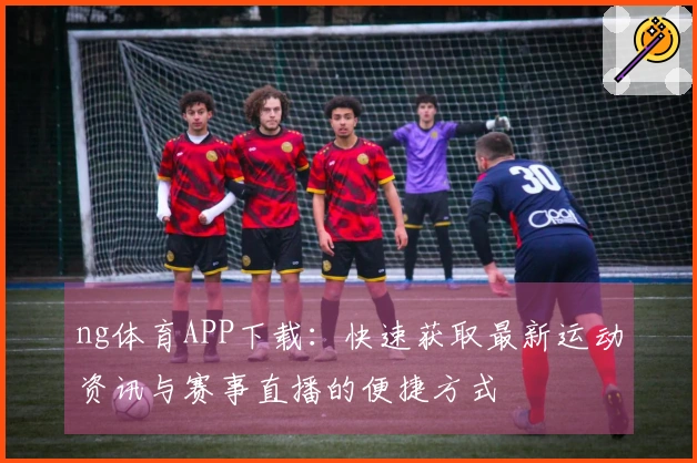 ng体育APP下载：快速获取最新运动资讯与赛事直播的便捷方式