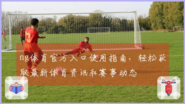 ng体育官方入口使用指南，轻松获取最新体育资讯和赛事动态